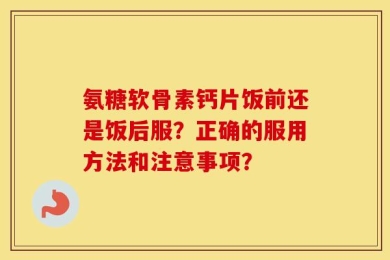 氨糖软骨素钙片饭前还是饭后服？正确的服用方法和注意事项？