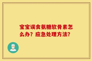 宝宝误食氨糖软骨素怎么办？应急处理方法？