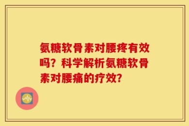 氨糖软骨素对腰疼有效吗？科学解析氨糖软骨素对腰痛的疗效？