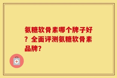 氨糖软骨素哪个牌子好？全面评测氨糖软骨素品牌？