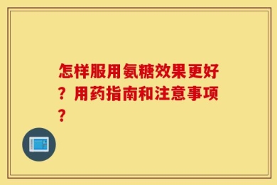 怎样服用氨糖效果更好？用药指南和注意事项？