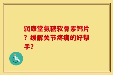 润康堂氨糖软骨素钙片？缓解关节疼痛的好帮手？