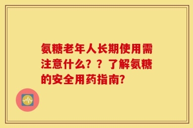 氨糖老年人长期使用需注意什么？？了解氨糖的安全用药指南？