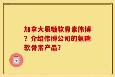 加拿大氨糖软骨素伟博？介绍伟博公司的氨糖软骨素产品？