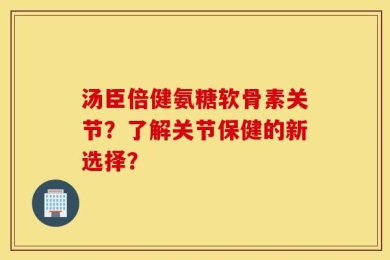 汤臣倍健氨糖软骨素关节？了解关节保健的新选择？