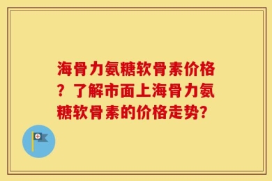 海骨力氨糖软骨素价格？了解市面上海骨力氨糖软骨素的价格走势？