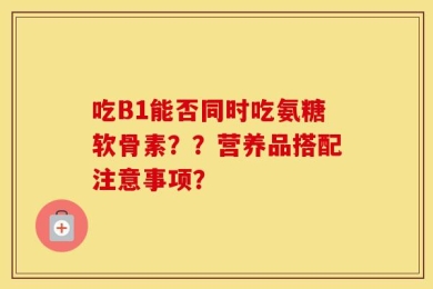 吃B1能否同时吃氨糖软骨素？？营养品搭配注意事项？