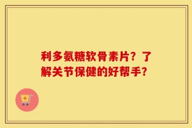 利多氨糖软骨素片？了解关节保健的好帮手？