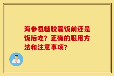 海参氨糖胶囊饭前还是饭后吃？正确的服用方法和注意事项？