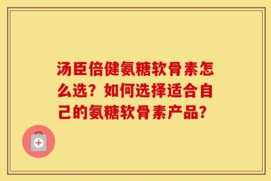 汤臣倍健氨糖软骨素怎么选？如何选择适合自己的氨糖软骨素产品？