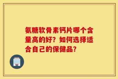 氨糖软骨素钙片哪个含量高的好？如何选择适合自己的保健品？