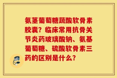 氨茎葡萄糖蔬酸软骨素胶囊？临床常用抗骨关节炎药玻璃酸钠、氨基葡萄糖、硫酸软骨素三药的区别是什么？
