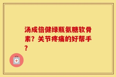汤成倍健绿瓶氨糖软骨素？关节疼痛的好帮手？