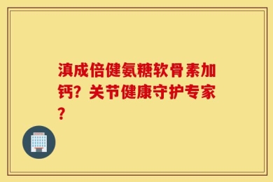 滇成倍健氨糖软骨素加钙？关节健康守护专家？