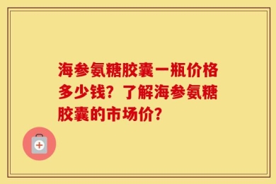 海参氨糖胶囊一瓶价格多少钱？了解海参氨糖胶囊的市场价？