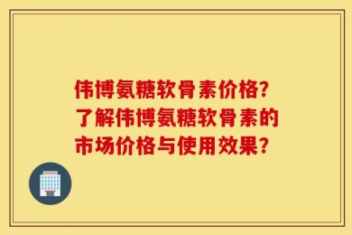 伟博氨糖软骨素价格？了解伟博氨糖软骨素的市场价格与使用效果？