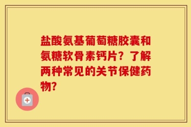 盐酸氨基葡萄糖胶囊和氨糖软骨素钙片？了解两种常见的关节保健药物？