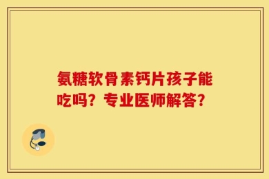 氨糖软骨素钙片孩子能吃吗？专业医师解答？