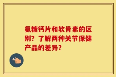 氨糖钙片和软骨素的区别？了解两种关节保健产品的差异？