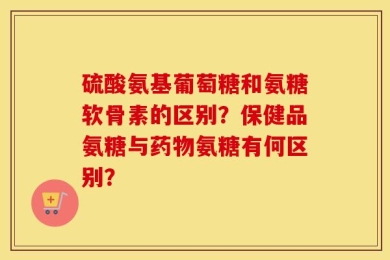 硫酸氨基葡萄糖和氨糖软骨素的区别？保健品氨糖与药物氨糖有何区别？