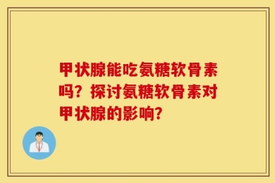 甲状腺能吃氨糖软骨素吗？探讨氨糖软骨素对甲状腺的影响？
