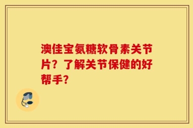 澳佳宝氨糖软骨素关节片？了解关节保健的好帮手？