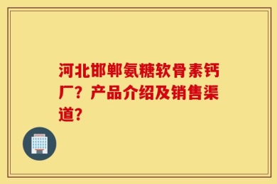 河北邯郸氨糖软骨素钙厂？产品介绍及销售渠道？
