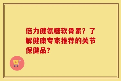 倍力健氨糖软骨素？了解健康专家推荐的关节保健品？
