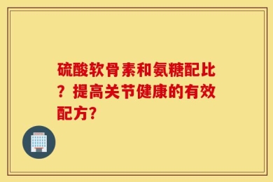 硫酸软骨素和氨糖配比？提高关节健康的有效配方？