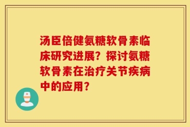 汤臣倍健氨糖软骨素临床研究进展？探讨氨糖软骨素在治疗关节疾病中的应用？