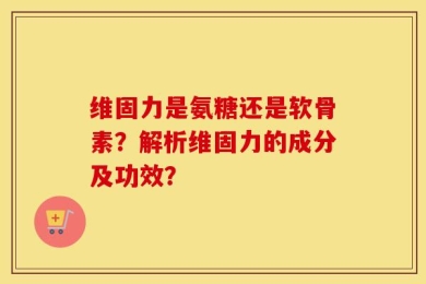 维固力是氨糖还是软骨素？解析维固力的成分及功效？