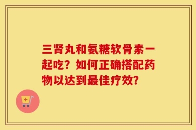 三肾丸和氨糖软骨素一起吃？如何正确搭配药物以达到最佳疗效？