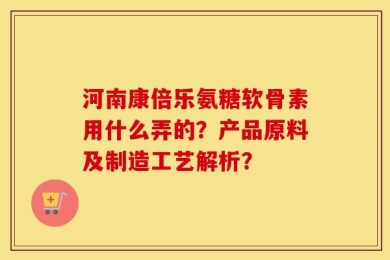 河南康倍乐氨糖软骨素用什么弄的？产品原料及制造工艺解析？