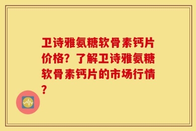 卫诗雅氨糖软骨素钙片价格？了解卫诗雅氨糖软骨素钙片的市场行情？