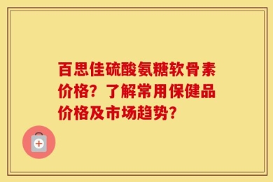 百思佳硫酸氨糖软骨素价格？了解常用保健品价格及市场趋势？