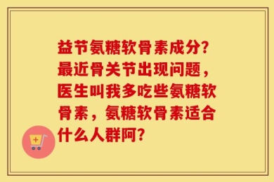 益节氨糖软骨素成分？最近骨关节出现问题，医生叫我多吃些氨糖软骨素，氨糖软骨素适合什么人群阿？