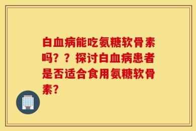 白血病能吃氨糖软骨素吗？？探讨白血病患者是否适合食用氨糖软骨素？