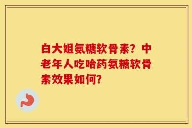 白大姐氨糖软骨素？中老年人吃哈药氨糖软骨素效果如何？