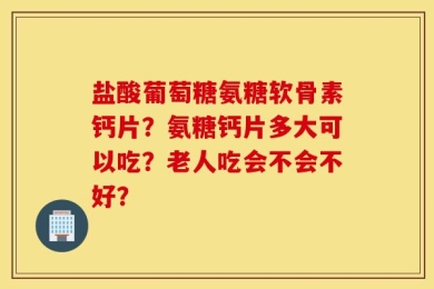 盐酸葡萄糖氨糖软骨素钙片？氨糖钙片多大可以吃？老人吃会不会不好？
