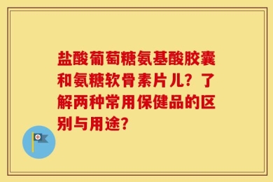 盐酸葡萄糖氨基酸胶囊和氨糖软骨素片儿？了解两种常用保健品的区别与用途？