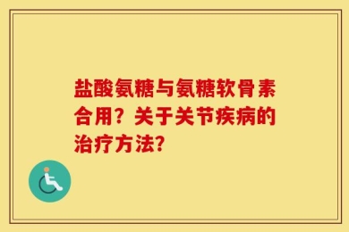 盐酸氨糖与氨糖软骨素合用？关于关节疾病的治疗方法？