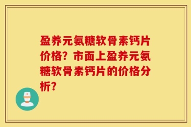 盈养元氨糖软骨素钙片价格？市面上盈养元氨糖软骨素钙片的价格分析？