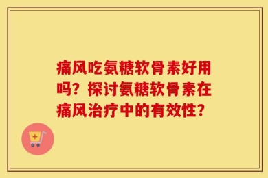痛风吃氨糖软骨素好用吗？探讨氨糖软骨素在痛风治疗中的有效性？