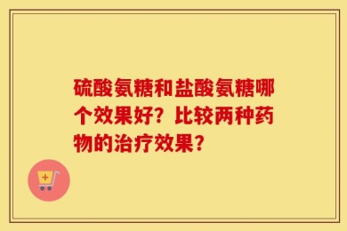 硫酸氨糖和盐酸氨糖哪个效果好？比较两种药物的治疗效果？