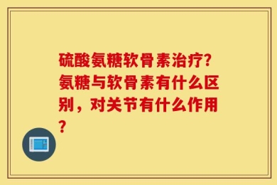 硫酸氨糖软骨素治疗？氨糖与软骨素有什么区别，对关节有什么作用？
