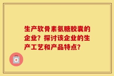 生产软骨素氨糖胶囊的企业？探讨该企业的生产工艺和产品特点？