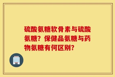 硫酸氨糖软骨素与硫酸氨糖？保健品氨糖与药物氨糖有何区别？