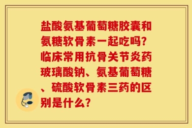盐酸氨基葡萄糖胶囊和氨糖软骨素一起吃吗？临床常用抗骨关节炎药玻璃酸钠、氨基葡萄糖、硫酸软骨素三药的区别是什么？