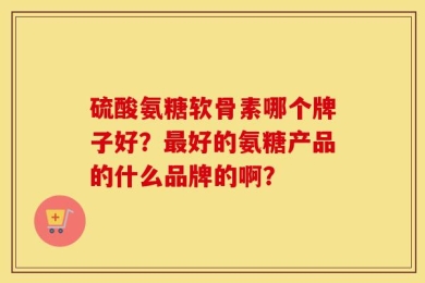 硫酸氨糖软骨素哪个牌子好？最好的氨糖产品的什么品牌的啊？