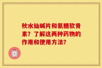 秋水仙碱片和氨糖软骨素？了解这两种药物的作用和使用方法？